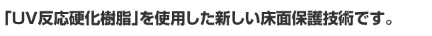 「UV反応硬化樹脂」を使用した新しい床面保護技術です。